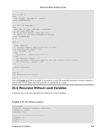 Advanced Bash-Scripting Guide


if [ -z "$1" ]
then
   echo "Usage: `basename $0` number"
   exit $E_WRONG_ARGS
fi

if [ "$1" -gt $MAX_ARG ]
then
   echo "Out of range ($MAX_ARG is maximum)."
   # Let's get real now.
   # If you want greater range than this,
   #+ rewrite it in a Real Programming Language.
   exit $E_RANGE_ERR
fi

fact ()
{
  local number=$1
  # Variable "number" must be declared as local,
  #+ otherwise this doesn't work.
  if [ "$number" -eq 0 ]
  then
    factorial=1    # Factorial of 0 = 1.
  else
    let "decrnum = number - 1"
    fact $decrnum # Recursive function call (the function calls itself).
    let "factorial = $number * $?"
  fi

    return $factorial
}

fact $1
echo "Factorial of $1 is $?."

exit 0
Also see Example A-15 for an example of recursion in a script. Be aware that recursion is resource-intensive
and executes slowly, and is therefore generally not appropriate in a script.


23.3. Recursion Without Local Variables
A function may recursively call itself even without use of local variables.



Example 23-16. The Fibonacci Sequence

#!/bin/bash
# fibo.sh : Fibonacci sequence (recursive)
# Author: M. Cooper
# License: GPL3

#   ---------------------------------
#   Fibo(0) = 0
#   Fibo(1) = 1
#   else


Chapter 23. Functions                                                                                    404
 
