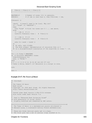 Advanced Bash-Scripting Guide
#   Fibo(j) = Fibo(j-1) + Fibo(j-2)
# ---------------------------------

MAXTERM=15         # Number of terms (+1) to generate.
MINIDX=2           # If idx is less than 2, then Fibo(idx) = idx.

Fibonacci ()
{
  idx=$1   # Doesn't need to be local. Why not?
  if [ "$idx" -lt "$MINIDX" ]
  then
    echo "$idx" # First two terms are 0 1 ... see above.
  else
    (( --idx )) # j-1
    term1=$( Fibonacci $idx )   # Fibo(j-1)

      (( --idx )) # j-2
      term2=$( Fibonacci $idx )      #   Fibo(j-2)

      echo $(( term1 + term2 ))
    fi
    # An ugly, ugly kludge.
    # The more elegant implementation of recursive fibo in C
    #+ is a straightforward translation of the algorithm in lines 7 - 10.
}

for i in $(seq 0 $MAXTERM)
do # Calculate $MAXTERM+1 terms.
  FIBO=$(Fibonacci $i)
  echo -n "$FIBO "
done
# 0 1 1 2 3 5 8 13 21 34 55 89 144 233 377 610
# Takes a while, doesn't it? Recursion in a script is slow.

echo

exit 0



Example 23-17. The Towers of Hanoi

#! /bin/bash
#
# The Towers Of Hanoi
# Bash script
# Copyright (C) 2000 Amit Singh. All Rights Reserved.
# http://hanoi.kernelthread.com
#
# Tested under Bash version 2.05b.0(13)-release.
# Also works under Bash version 3.x.
#
# Used in "Advanced Bash Scripting Guide"
#+ with permission of script author.
# Slightly modified and commented by ABS author.

#=================================================================#
# The Tower of Hanoi is a mathematical puzzle attributed to
#+ Edouard Lucas, a nineteenth-century French mathematician.
#
# There are three vertical posts set in a base.
# The first post has a set of annular rings stacked on it.


Chapter 23. Functions                                                       405
 