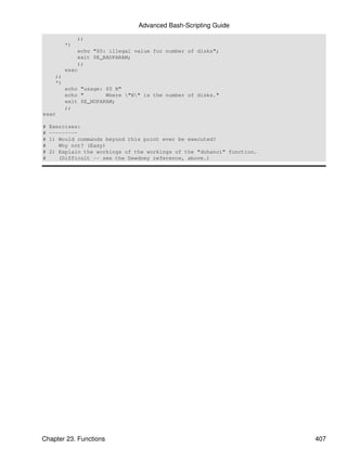 Advanced Bash-Scripting Guide
                ;;
           *)
                echo "$0: illegal value for number of disks";
                exit $E_BADPARAM;
                ;;
           esac
      ;;
      *)
           echo "usage: $0 N"
           echo "       Where "N" is the number of disks."
           exit $E_NOPARAM;
           ;;
esac

#   Exercises:
#   ---------
#   1) Would commands beyond this point ever be executed?
#      Why not? (Easy)
#   2) Explain the workings of the workings of the "dohanoi" function.
#      (Difficult -- see the Dewdney reference, above.)




Chapter 23. Functions                                                    407
 