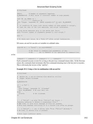 Advanced Bash-Scripting Guide
          #!/bin/bash

          ARGS=1            # Number of arguments expected.
          E_BADARGS=85      # Exit value if incorrect number of args passed.

          test $# -ne $ARGS && 
          #    ^^^^^^^^^^^^ condition #1
          echo "Usage: `basename $0` $ARGS argument(s)" && exit $E_BADARGS
          #                                             ^^
          # If condition #1 tests true (wrong number of args passed to script),
          #+ then the rest of the line executes, and script terminates.

          # Line below executes only if the above test fails.
          echo "Correct number of arguments passed to this script."

          exit 0

          # To check exit value, do a "echo $?" after script termination.


          Of course, an and list can also set variables to a default value.

          arg1=$@ && [ -z "$arg1" ] && arg1=DEFAULT

                            # Set $arg1 to command-line arguments, if any.
                            # But . . . set to DEFAULT if not specified on command-line.
or list

          command-1 || command-2 || command-3 || ... command-n
          Each command executes in turn for as long as the previous command returns false. At the first true
          return, the command chain terminates (the first command returning true is the last one to execute).
          This is obviously the inverse of the "and list".

          Example 25-3. Using or lists in combination with an and list

          #!/bin/bash

          #   delete.sh, a not-so-cunning file deletion utility.
          #   Usage: delete filename

          E_BADARGS=85

          if [ -z "$1" ]
          then
             echo "Usage: `basename $0` filename"
             exit $E_BADARGS # No arg? Bail out.
          else
             file=$1          # Set filename.
          fi


          [ ! -f "$file" ] && echo "File "$file" not found. 
          Cowardly refusing to delete a nonexistent file."
          # AND LIST, to give error message if file not present.
          # Note echo message continuing on to a second line after an escape.

          [ ! -f "$file" ] || (rm -f $file; echo "File "$file" deleted.")
          # OR LIST, to delete file if present.

          # Note logic inversion above.

Chapter 25. List Constructs                                                                                 412
 