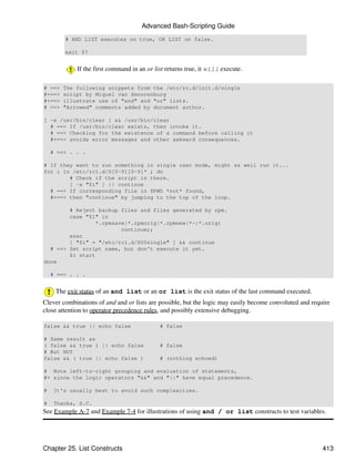 Advanced Bash-Scripting Guide
        # AND LIST executes on true, OR LIST on false.

        exit $?


            If the first command in an or list returns true, it will execute.

# ==>   The following snippets from the /etc/rc.d/init.d/single
#+==>   script by Miquel van Smoorenburg
#+==>   illustrate use of "and" and "or" lists.
# ==>   "Arrowed" comments added by document author.

[ -x /usr/bin/clear ] && /usr/bin/clear
  # ==> If /usr/bin/clear exists, then invoke it.
  # ==> Checking for the existence of a command before calling it
  #+==> avoids error messages and other awkward consequences.

    # ==> . . .

# If they want to run something in single user mode, might as well run it...
for i in /etc/rc1.d/S[0-9][0-9]* ; do
        # Check if the script is there.
        [ -x "$i" ] || continue
  # ==> If corresponding file in $PWD *not* found,
  #+==> then "continue" by jumping to the top of the loop.

        # Reject backup files and files generated by rpm.
        case "$1" in
                 *.rpmsave|*.rpmorig|*.rpmnew|*~|*.orig)
                         continue;;
        esac
        [ "$i" = "/etc/rc1.d/S00single" ] && continue
  # ==> Set script name, but don't execute it yet.
        $i start
done

    # ==> . . .


     The exit status of an and list or an or list is the exit status of the last command executed.
Clever combinations of and and or lists are possible, but the logic may easily become convoluted and require
close attention to operator precedence rules, and possibly extensive debugging.

false && true || echo false                 # false

# Same result as
( false && true ) || echo false             # false
# But NOT
false && ( true || echo false )             # (nothing echoed)

# Note left-to-right grouping and evaluation of statements,
#+ since the logic operators "&&" and "||" have equal precedence.

#    It's usually best to avoid such complexities.

#    Thanks, S.C.
See Example A-7 and Example 7-4 for illustrations of using and / or list constructs to test variables.




Chapter 25. List Constructs                                                                              413
 