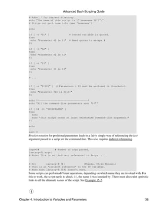 Advanced Bash-Scripting Guide
       # Adds ./ for current directory
       echo "The name of this script is "`basename $0`"."
       # Strips out path name info (see 'basename')

       echo

       if [ -n "$1" ]                     # Tested variable is quoted.
       then
        echo "Parameter #1 is $1"         # Need quotes to escape #
       fi

       if [ -n "$2" ]
       then
        echo "Parameter #2 is $2"
       fi

       if [ -n "$3" ]
       then
        echo "Parameter #3 is $3"
       fi

       # ...


       if [ -n "${10}" ] # Parameters > $9 must be enclosed in {brackets}.
       then
        echo "Parameter #10 is ${10}"
       fi

       echo "-----------------------------------"
       echo "All the command-line parameters are: "$*""

       if [ $# -lt "$MINPARAMS" ]
       then
          echo
          echo "This script needs at least $MINPARAMS command-line arguments!"
       fi

       echo

       exit 0
       Bracket notation for positional parameters leads to a fairly simple way of referencing the last
       argument passed to a script on the command-line. This also requires indirect referencing.


       args=$#           # Number of args passed.
       lastarg=${!args}
       # Note: This is an *indirect reference* to $args ...


       # Or:       lastarg=${!#}             (Thanks, Chris Monson.)
       # This is an *indirect reference* to the $# variable.
       # Note that lastarg=${!$#} doesn't work.
       Some scripts can perform different operations, depending on which name they are invoked with. For
       this to work, the script needs to check $0, the name it was invoked by. There must also exist symbolic
       links to all the alternate names of the script. See Example 15-2.




Chapter 4. Introduction to Variables and Parameters                                                       36
 