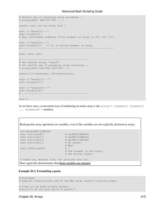 Advanced Bash-Scripting Guide
# Another way of assigning array variables...
# array_name=( XXX YYY ZZZ ... )

area2=( zero one two three four )

echo -n "area2[0] = "
echo ${area2[0]}
# Aha, zero-based indexing (first element of array is [0], not [1]).

echo -n "area2[1] = "
echo ${area2[1]}    # [1] is second element of array.
# -----------------------------------------------------------------

echo; echo; echo

#   -----------------------------------------------
#   Yet another array, "area3".
#   Yet another way of assigning array variables...
#   array_name=([xx]=XXX [yy]=YYY ...)

area3=([17]=seventeen [24]=twenty-four)

echo -n "area3[17] = "
echo ${area3[17]}

echo -n "area3[24] = "
echo ${area3[24]}
# -----------------------------------------------

exit 0


As we have seen, a convenient way of initializing an entire array is the array=( element1 element2
... elementN ) notation.




Bash permits array operations on variables, even if the variables are not explicitly declared as arrays.

 string=abcABC123ABCabc
 echo ${string[@]}                      #   abcABC123ABCabc
 echo ${string[*]}                      #   abcABC123ABCabc
 echo ${string[0]}                      #   abcABC123ABCabc
 echo ${string[1]}                      #   No output!
                                        #   Why?
 echo ${#string[@]}                     #   1
                                        #   One element in the array.
                                        #   The string itself.

 # Thank you, Michael Zick, for pointing this out.
Once again this demonstrates that Bash variables are untyped.

Example 26-2. Formatting a poem

#!/bin/bash
# poem.sh: Pretty-prints one of the ABS Guide author's favorite poems.

# Lines of the poem (single stanza).
Line[1]="I do not know which to prefer,"


Chapter 26. Arrays                                                                                         415
 