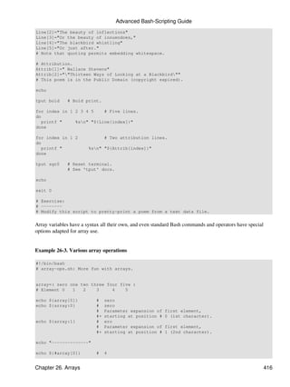 Advanced Bash-Scripting Guide
Line[2]="The beauty of inflections"
Line[3]="Or the beauty of innuendoes,"
Line[4]="The blackbird whistling"
Line[5]="Or just after."
# Note that quoting permits embedding whitespace.

# Attribution.
Attrib[1]=" Wallace Stevens"
Attrib[2]=""Thirteen Ways of Looking at a Blackbird""
# This poem is in the Public Domain (copyright expired).

echo

tput bold     # Bold print.

for index in 1 2 3 4 5    # Five lines.
do
   printf "    %sn" "${Line[index]}"
done

for index in 1 2                # Two attribution lines.
do
   printf "             %sn" "${Attrib[index]}"
done

tput sgr0     # Reset terminal.
              # See 'tput' docs.

echo

exit 0

# Exercise:
# --------
# Modify this script to pretty-print a poem from a text data file.


Array variables have a syntax all their own, and even standard Bash commands and operators have special
options adapted for array use.


Example 26-3. Various array operations

#!/bin/bash
# array-ops.sh: More fun with arrays.


array=( zero one two three four five )
# Element 0   1   2    3     4    5

echo ${array[0]}           #    zero
echo ${array:0}            #    zero
                           #    Parameter expansion of    first element,
                           #+   starting at position #    0 (1st character).
echo ${array:1}            #    ero
                           #    Parameter expansion of    first element,
                           #+   starting at position #    1 (2nd character).

echo "--------------"

echo ${#array[0]}          #    4


Chapter 26. Arrays                                                                                        416
 