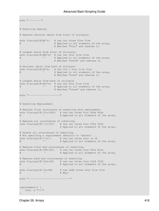 Advanced Bash-Scripting Guide

echo "---------"


# Substring Removal

# Removes shortest match from front of string(s).

echo ${arrayZ[@]#f*r}     # one two three five five
#               ^         # Applied to all elements of the array.
                          # Matches "four" and removes it.

# Longest match from front of string(s)
echo ${arrayZ[@]##t*e} # one two four five five
#               ^^      # Applied to all elements of the array.
                        # Matches "three" and removes it.

# Shortest match from back of string(s)
echo ${arrayZ[@]%h*e}   # one two t four five five
#               ^       # Applied to all elements of the array.
                        # Matches "hree" and removes it.

# Longest match from back   of string(s)
echo ${arrayZ[@]%%t*e} #    one two four five five
#               ^^      #   Applied to all elements of the array.
                        #   Matches "three" and removes it.

echo "----------------------"


# Substring Replacement

# Replace first occurrence of substring with replacement.
echo ${arrayZ[@]/fiv/XYZ}   # one two three four XYZe XYZe
#               ^           # Applied to all elements of the array.

# Replace all occurrences of substring.
echo ${arrayZ[@]//iv/YY}    # one two three four fYYe fYYe
                            # Applied to all elements of the array.

# Delete all occurrences of substring.
# Not specifing a replacement defaults to 'delete' ...
echo ${arrayZ[@]//fi/}      # one two three four ve ve
#               ^^          # Applied to all elements of the array.

# Replace front-end occurrences of substring.
echo ${arrayZ[@]/#fi/XY}    # one two three four XYve XYve
#                ^          # Applied to all elements of the array.

# Replace back-end occurrences of substring.
echo ${arrayZ[@]/%ve/ZZ}    # one two three four fiZZ fiZZ
#                ^          # Applied to all elements of the array.

echo ${arrayZ[@]/%o/XX}       # one twXX three four five five
#                ^            # Why?

echo "-----------------------------"


replacement() {
    echo -n "!!!"
}


Chapter 26. Arrays                                                    418
 