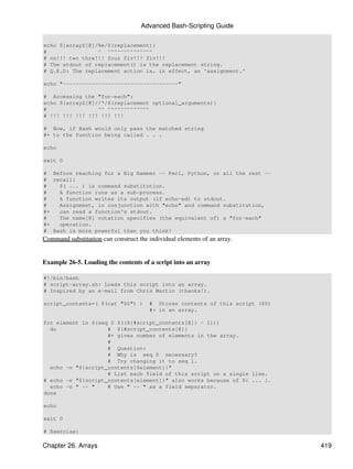 Advanced Bash-Scripting Guide

echo ${arrayZ[@]/%e/$(replacement)}
#                ^ ^^^^^^^^^^^^^^
# on!!! two thre!!! four fiv!!! fiv!!!
# The stdout of replacement() is the replacement string.
# Q.E.D: The replacement action is, in effect, an 'assignment.'

echo "------------------------------------"

# Accessing the "for-each":
echo ${arrayZ[@]//*/$(replacement optional_arguments)}
#                ^^ ^^^^^^^^^^^^^
# !!! !!! !!! !!! !!! !!!

# Now, if Bash would only pass the matched string
#+ to the function being called . . .

echo

exit 0

# Before reaching for a Big Hammer -- Perl, Python, or all the rest --
# recall:
#   $( ... ) is command substitution.
#   A function runs as a sub-process.
#   A function writes its output (if echo-ed) to stdout.
#   Assignment, in conjunction with "echo" and command substitution,
#+  can read a function's stdout.
#   The name[@] notation specifies (the equivalent of) a "for-each"
#+  operation.
# Bash is more powerful than you think!
Command substitution can construct the individual elements of an array.


Example 26-5. Loading the contents of a script into an array

#!/bin/bash
# script-array.sh: Loads this script into an array.
# Inspired by an e-mail from Chris Martin (thanks!).

script_contents=( $(cat "$0") )        # Stores contents of this script ($0)
                                       #+ in an array.

for element in $(seq 0 $((${#script_contents[@]} - 1)))
  do                # ${#script_contents[@]}
                    #+ gives number of elements in the array.
                    #
                    # Question:
                    # Why is seq 0 necessary?
                    # Try changing it to seq 1.
  echo -n "${script_contents[$element]}"
                    # List each field of this script on a single line.
# echo -n "${script_contents[element]}" also works because of ${ ... }.
  echo -n " -- "    # Use " -- " as a field separator.
done

echo

exit 0

# Exercise:

Chapter 26. Arrays                                                             419
 