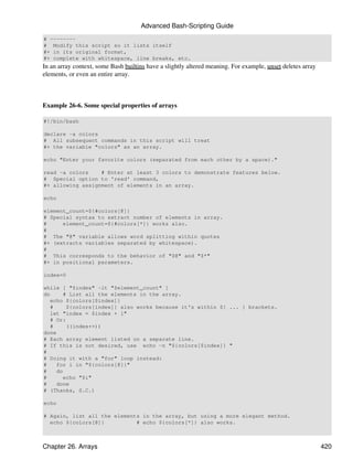 Advanced Bash-Scripting Guide
# --------
# Modify this script so it lists itself
#+ in its original format,
#+ complete with whitespace, line breaks, etc.
In an array context, some Bash builtins have a slightly altered meaning. For example, unset deletes array
elements, or even an entire array.



Example 26-6. Some special properties of arrays

#!/bin/bash

declare -a colors
# All subsequent commands in this script will treat
#+ the variable "colors" as an array.

echo "Enter your favorite colors (separated from each other by a space)."

read -a colors    # Enter at least 3 colors to demonstrate features below.
# Special option to 'read' command,
#+ allowing assignment of elements in an array.

echo

element_count=${#colors[@]}
# Special syntax to extract number of elements in array.
#     element_count=${#colors[*]} works also.
#
# The "@" variable allows word splitting within quotes
#+ (extracts variables separated by whitespace).
#
# This corresponds to the behavior of "$@" and "$*"
#+ in positional parameters.

index=0

while [ "$index" -lt "$element_count" ]
do      # List all the elements in the array.
   echo ${colors[$index]}
   #     ${colors[index]} also works because it's within ${ ... } brackets.
   let "index = $index + 1"
   # Or:
   #     ((index++))
done
# Each array element listed on a separate line.
# If this is not desired, use echo -n "${colors[$index]} "
#
# Doing it with a "for" loop instead:
#    for i in "${colors[@]}"
#    do
#       echo "$i"
#    done
# (Thanks, S.C.)

echo

# Again, list all the elements in the array, but using a more elegant method.
  echo ${colors[@]}          # echo ${colors[*]} also works.



Chapter 26. Arrays                                                                                          420
 