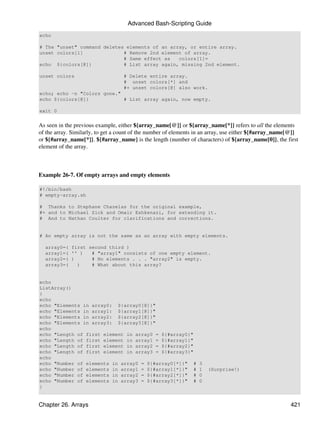 Advanced Bash-Scripting Guide
echo

# The "unset" command deletes elements of an array, or entire array.
unset colors[1]              # Remove 2nd element of array.
                             # Same effect as   colors[1]=
echo ${colors[@]}            # List array again, missing 2nd element.

unset colors                       # Delete entire array.
                                   # unset colors[*] and
                                   #+ unset colors[@] also work.
echo; echo -n "Colors gone."
echo ${colors[@]}            # List array again, now empty.

exit 0


As seen in the previous example, either ${array_name[@]} or ${array_name[*]} refers to all the elements
of the array. Similarly, to get a count of the number of elements in an array, use either ${#array_name[@]}
or ${#array_name[*]}. ${#array_name} is the length (number of characters) of ${array_name[0]}, the first
element of the array.



Example 26-7. Of empty arrays and empty elements

#!/bin/bash
# empty-array.sh

# Thanks to Stephane Chazelas for the original example,
#+ and to Michael Zick and Omair Eshkenazi, for extending it.
# And to Nathan Coulter for clarifications and corrections.


# An empty array is not the same as an array with empty elements.

  array0=( first second third )
  array1=( '' )   # "array1" consists of one empty element.
  array2=( )      # No elements . . . "array2" is empty.
  array3=(   )    # What about this array?


echo
ListArray()
{
echo
echo "Elements in array0: ${array0[@]}"
echo "Elements in array1: ${array1[@]}"
echo "Elements in array2: ${array2[@]}"
echo "Elements in array3: ${array3[@]}"
echo
echo "Length of first element in array0 = ${#array0}"
echo "Length of first element in array1 = ${#array1}"
echo "Length of first element in array2 = ${#array2}"
echo "Length of first element in array3 = ${#array3}"
echo
echo "Number of elements in array0 = ${#array0[*]}" #             3
echo "Number of elements in array1 = ${#array1[*]}" #             1   (Surprise!)
echo "Number of elements in array2 = ${#array2[*]}" #             0
echo "Number of elements in array3 = ${#array3[*]}" #             0
}


Chapter 26. Arrays                                                                                     421
 