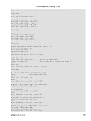 Advanced Bash-Scripting Guide
# ===================================================================

ListArray

# Try extending those arrays.

# Adding   an element to an array.
array0=(   "${array0[@]}" "new1" )
array1=(   "${array1[@]}" "new1" )
array2=(   "${array2[@]}" "new1" )
array3=(   "${array3[@]}" "new1" )

ListArray

# or
array0[${#array0[*]}]="new2"
array1[${#array1[*]}]="new2"
array2[${#array2[*]}]="new2"
array3[${#array3[*]}]="new2"

ListArray

# When extended as above, arrays are 'stacks' ...
# Above is the 'push' ...
# The stack 'height' is:
height=${#array2[@]}
echo
echo "Stack height for array2 = $height"

# The 'pop' is:
unset array2[${#array2[@]}-1]   # Arrays are zero-based,
height=${#array2[@]}            #+ which means first element has index 0.
echo
echo "POP"
echo "New stack height for array2 = $height"

ListArray

# List only 2nd and 3rd elements of array0.
from=1              # Zero-based numbering.
to=2
array3=( ${array0[@]:1:2} )
echo
echo "Elements in array3: ${array3[@]}"

# Works like a string (array of characters).
# Try some other "string" forms.

# Replacement:
array4=( ${array0[@]/second/2nd} )
echo
echo "Elements in array4: ${array4[@]}"

# Replace all matching wildcarded string.
array5=( ${array0[@]//new?/old} )
echo
echo "Elements in array5: ${array5[@]}"

# Just when you are getting the feel for this . . .
array6=( ${array0[@]#*new} )
echo # This one might surprise you.
echo "Elements in array6: ${array6[@]}"


Chapter 26. Arrays                                                          422
 