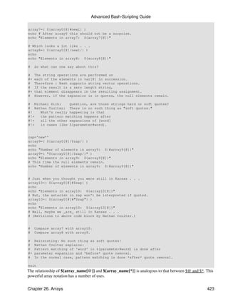 Advanced Bash-Scripting Guide

array7=( ${array0[@]#new1} )
echo # After array6 this should not be a surprise.
echo "Elements in array7: ${array7[@]}"

# Which looks a lot like . . .
array8=( ${array0[@]/new1/} )
echo
echo "Elements in array8: ${array8[@]}"

#    So what can one say about this?

#    The string operations are performed on
#+   each of the elements in var[@] in succession.
#    Therefore : Bash supports string vector operations.
#    If the result is a zero length string,
#+   that element disappears in the resulting assignment.
#    However, if the expansion is in quotes, the null elements remain.

# Michael Zick:    Question, are those strings hard or soft quotes?
# Nathan Coulter: There is no such thing as "soft quotes."
#!   What's really happening is that
#!+  the pattern matching happens after
#!+  all the other expansions of [word]
#!+  in cases like ${parameter#word}.


zap='new*'
array9=( ${array0[@]/$zap/} )
echo
echo "Number of elements in array9: ${#array9[@]}"
array9=( "${array0[@]/$zap/}" )
echo "Elements in array9: ${array9[@]}"
# This time the null elements remain.
echo "Number of elements in array9: ${#array9[@]}"


# Just when you thought you were still in Kansas . . .
array10=( ${array0[@]#$zap} )
echo
echo "Elements in array10: ${array10[@]}"
# But, the asterisk in zap won't be interpreted if quoted.
array10=( ${array0[@]#"$zap"} )
echo
echo "Elements in array10: ${array10[@]}"
# Well, maybe we _are_ still in Kansas . . .
# (Revisions to above code block by Nathan Coulter.)


#    Compare array7 with array10.
#    Compare array8 with array9.

#    Reiterating: No such thing as soft quotes!
#    Nathan Coulter explains:
#    Pattern matching of 'word' in ${parameter#word} is done after
#+   parameter expansion and *before* quote removal.
#    In the normal case, pattern matching is done *after* quote removal.

exit
The relationship of ${array_name[@]} and ${array_name[*]} is analogous to that between $@ and $*. This
powerful array notation has a number of uses.


Chapter 26. Arrays                                                                                423
 
