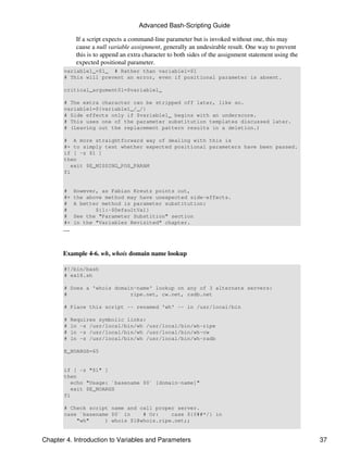 Advanced Bash-Scripting Guide

              If a script expects a command-line parameter but is invoked without one, this may
              cause a null variable assignment, generally an undesirable result. One way to prevent
              this is to append an extra character to both sides of the assignment statement using the
              expected positional parameter.
       variable1_=$1_ # Rather than variable1=$1
       # This will prevent an error, even if positional parameter is absent.

       critical_argument01=$variable1_

       # The extra character can be stripped off later, like so.
       variable1=${variable1_/_/}
       # Side effects only if $variable1_ begins with an underscore.
       # This uses one of the parameter substitution templates discussed later.
       # (Leaving out the replacement pattern results in a deletion.)

       # A more straightforward way of dealing with this is
       #+ to simply test whether expected positional parameters have been passed.
       if [ -z $1 ]
       then
          exit $E_MISSING_POS_PARAM
       fi


       #      However, as Fabian Kreutz points out,
       #+     the above method may have unexpected side-effects.
       #      A better method is parameter substitution:
       #             ${1:-$DefaultVal}
       #      See the "Parameter Substition" section
       #+     in the "Variables Revisited" chapter.
       ---


       Example 4-6. wh, whois domain name lookup

       #!/bin/bash
       # ex18.sh

       # Does a 'whois domain-name' lookup on any of 3 alternate servers:
       #                    ripe.net, cw.net, radb.net

       # Place this script -- renamed 'wh' -- in /usr/local/bin

       #     Requires symbolic links:
       #     ln -s /usr/local/bin/wh /usr/local/bin/wh-ripe
       #     ln -s /usr/local/bin/wh /usr/local/bin/wh-cw
       #     ln -s /usr/local/bin/wh /usr/local/bin/wh-radb

       E_NOARGS=65


       if [ -z "$1" ]
       then
          echo "Usage: `basename $0` [domain-name]"
          exit $E_NOARGS
       fi

       # Check script name and call proper server.
       case `basename $0` in    # Or:    case ${0##*/} in
           "wh"     ) whois $1@whois.ripe.net;;


Chapter 4. Introduction to Variables and Parameters                                                      37
 