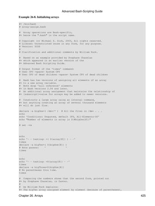 Advanced Bash-Scripting Guide
Example 26-8. Initializing arrays

#! /bin/bash
# array-assign.bash

# Array operations are Bash-specific,
#+ hence the ".bash" in the script name.

#   Copyright (c) Michael S. Zick, 2003, All rights reserved.
#   License: Unrestricted reuse in any form, for any purpose.
#   Version: $ID$
#
#   Clarification and additional comments by William Park.

# Based on an example provided by Stephane Chazelas
#+ which appeared in an earlier version of the
#+ Advanced Bash Scripting Guide.

# Output format of the 'times' command:
# User CPU <space> System CPU
# User CPU of dead children <space> System CPU of dead children

#    Bash has two versions of assigning all elements of an array
#+   to a new array variable.
#    Both drop 'null reference' elements
#+   in Bash versions 2.04 and later.
#    An additional array assignment that maintains the relationship of
#+   [subscript]=value for arrays may be added to newer versions.

# Constructs a large array using an internal command,
#+ but anything creating an array of several thousand elements
#+ will do just fine.

declare -a bigOne=( /dev/* ) # All the files in /dev . . .
echo
echo 'Conditions: Unquoted, default IFS, All-Elements-Of'
echo "Number of elements in array is ${#bigOne[@]}"

# set -vx



echo
echo '- - testing: =( ${array[@]} ) - -'
times
declare -a bigTwo=( ${bigOne[@]} )
# Note parens:    ^              ^
times


echo
echo '- - testing: =${array[@]} - -'
times
declare -a bigThree=${bigOne[@]}
# No parentheses this time.
times

#    Comparing the numbers shows that the second form, pointed out
#+   by Stephane Chazelas, is faster.
#
#    As William Park explains:
#+   The bigTwo array assigned element by element (because of parentheses),

Chapter 26. Arrays                                                            425
 