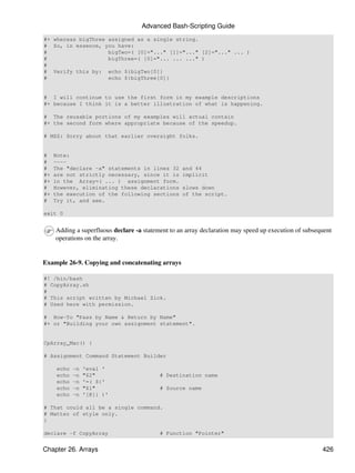 Advanced Bash-Scripting Guide
#+ whereas bigThree assigned as a single string.
# So, in essence, you have:
#                   bigTwo=( [0]="..." [1]="..." [2]="..." ... )
#                   bigThree=( [0]="... ... ..." )
#
# Verify this by: echo ${bigTwo[0]}
#                   echo ${bigThree[0]}


# I will continue to use the first form in my example descriptions
#+ because I think it is a better illustration of what is happening.

# The reusable portions of my examples will actual contain
#+ the second form where appropriate because of the speedup.

# MSZ: Sorry about that earlier oversight folks.


#    Note:
#    ----
#    The "declare -a" statements in lines 32       and 44
#+   are not strictly necessary, since it is       implicit
#+   in the Array=( ... ) assignment form.
#    However, eliminating these declarations       slows down
#+   the execution of the following sections       of the script.
#    Try it, and see.

exit 0


     Adding a superfluous declare -a statement to an array declaration may speed up execution of subsequent
     operations on the array.


Example 26-9. Copying and concatenating arrays

#! /bin/bash
# CopyArray.sh
#
# This script written by Michael Zick.
# Used here with permission.

# How-To "Pass by Name & Return by Name"
#+ or "Building your own assignment statement".


CpArray_Mac() {

# Assignment Command Statement Builder

     echo   -n   'eval '
     echo   -n   "$2"                      # Destination name
     echo   -n   '=( ${'
     echo   -n   "$1"                      # Source name
     echo   -n   '[@]} )'

# That could all be a single command.
# Matter of style only.
}

declare -f CopyArray                       # Function "Pointer"


Chapter 26. Arrays                                                                                     426
 
