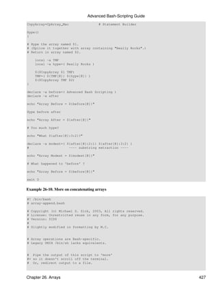 Advanced Bash-Scripting Guide
CopyArray=CpArray_Mac                 # Statement Builder

Hype()
{

# Hype the array named $1.
# (Splice it together with array containing "Really Rocks".)
# Return in array named $2.

     local -a TMP
     local -a hype=( Really Rocks )

     $($CopyArray $1 TMP)
     TMP=( ${TMP[@]} ${hype[@]} )
     $($CopyArray TMP $2)
}

declare -a before=( Advanced Bash Scripting )
declare -a after

echo "Array Before = ${before[@]}"

Hype before after

echo "Array After = ${after[@]}"

# Too much hype?

echo "What ${after[@]:3:2}?"

declare -a modest=( ${after[@]:2:1} ${after[@]:3:2} )
#                    ---- substring extraction ----

echo "Array Modest = ${modest[@]}"

# What happened to 'before' ?

echo "Array Before = ${before[@]}"

exit 0


Example 26-10. More on concatenating arrays

#! /bin/bash
# array-append.bash

#   Copyright (c) Michael S. Zick, 2003, All rights reserved.
#   License: Unrestricted reuse in any form, for any purpose.
#   Version: $ID$
#
#   Slightly modified in formatting by M.C.


# Array operations are Bash-specific.
# Legacy UNIX /bin/sh lacks equivalents.


# Pipe the output of this script to 'more'
#+ so it doesn't scroll off the terminal.
# Or, redirect output to a file.



Chapter 26. Arrays                                              427
 