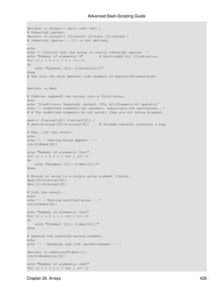 Advanced Bash-Scripting Guide

declare -a array1=( zero1 one1 two1 )
# Subscript packed.
declare -a array2=( [0]=zero2 [2]=two2 [3]=three2 )
# Subscript sparse -- [1] is not defined.

echo
echo '- Confirm that the array is really subscript sparse. -'
echo "Number of elements: 4"        # Hard-coded for illustration.
for (( i = 0 ; i < 4 ; i++ ))
do
    echo "Element [$i]: ${array2[$i]}"
done
# See also the more general code example in basics-reviewed.bash.


declare -a dest

# Combine (append) two arrays into a third array.
echo
echo 'Conditions: Unquoted, default IFS, All-Elements-Of operator'
echo '- Undefined elements not present, subscripts not maintained. -'
# # The undefined elements do not exist; they are not being dropped.

dest=( ${array1[@]} ${array2[@]} )
# dest=${array1[@]}${array2[@]}       # Strange results, possibly a bug.

# Now, list the result.
echo
echo '- - Testing Array Append - -'
cnt=${#dest[@]}

echo "Number of elements: $cnt"
for (( i = 0 ; i < cnt ; i++ ))
do
    echo "Element [$i]: ${dest[$i]}"
done

# Assign an array to a single array element (twice).
dest[0]=${array1[@]}
dest[1]=${array2[@]}

# List the result.
echo
echo '- - Testing modified array - -'
cnt=${#dest[@]}

echo "Number of elements: $cnt"
for (( i = 0 ; i < cnt ; i++ ))
do
    echo "Element [$i]: ${dest[$i]}"
done

# Examine the modified second element.
echo
echo '- - Reassign and list second element - -'

declare -a subArray=${dest[1]}
cnt=${#subArray[@]}

echo "Number of elements: $cnt"
for (( i = 0 ; i < cnt ; i++ ))


Chapter 26. Arrays                                                         428
 