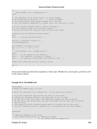 Advanced Bash-Scripting Guide
do
    echo "Element [$i]: ${subArray[$i]}"
done

#    The assignment of an entire array to a          single element
#+   of another array using the '=${ ... }'          array assignment
#+   has converted the array being assigned          into a string,
#+   with the elements separated by a space          (the first character of IFS).

# If the original elements didn't contain whitespace . . .
# If the original array isn't subscript sparse . . .
# Then we could get the original array structure back again.

# Restore from the modified second element.
echo
echo '- - Listing restored element - -'

declare -a subArray=( ${dest[1]} )
cnt=${#subArray[@]}

echo "Number of elements: $cnt"
for (( i = 0 ; i < cnt ; i++ ))
do
    echo "Element [$i]: ${subArray[$i]}"
done
echo '- - Do not depend on this behavior. - -'
echo '- - This behavior is subject to change - -'
echo '- - in versions of Bash newer than version 2.05b - -'

# MSZ: Sorry about any earlier confusion folks.

exit 0
--

Arrays permit deploying old familiar algorithms as shell scripts. Whether this is necessarily a good idea is left
for the reader to decide.



Example 26-11. The Bubble Sort

#!/bin/bash
# bubble.sh: Bubble sort, of sorts.

# Recall the algorithm for a bubble sort. In this particular version...

#    With each successive pass through the array to be sorted,
#+   compare two adjacent elements, and swap them if out of order.
#    At the end of the first pass, the "heaviest" element has sunk to bottom.
#    At the end of the second pass, the next "heaviest" one has sunk next to bottom.
#    And so forth.
#    This means that each successive pass needs to traverse less of the array.
#    You will therefore notice a speeding up in the printing of the later passes.


exchange()
{
  # Swaps two members of the array.
  local temp=${Countries[$1]} # Temporary storage
                              #+ for element getting swapped out.

Chapter 26. Arrays                                                                                           429
 