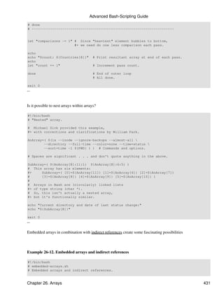 Advanced Bash-Scripting Guide
# done
# ----------------------------------------------------------------------


let "comparisons -= 1" # Since "heaviest" element bubbles to bottom,
                       #+ we need do one less comparison each pass.

echo
echo "$count: ${Countries[@]}"            # Print resultant array at end of each pass.
echo
let "count += 1"                          # Increment pass count.

done                                      # End of outer loop
                                          # All done.

exit 0
--


Is it possible to nest arrays within arrays?

#!/bin/bash
# "Nested" array.

# Michael Zick provided this example,
#+ with corrections and clarifications by William Park.

AnArray=( $(ls --inode --ignore-backups --almost-all 
        --directory --full-time --color=none --time=status 
        --sort=time -l ${PWD} ) ) # Commands and options.

# Spaces are significant . . . and don't quote anything in the above.

SubArray=( ${AnArray[@]:11:1} ${AnArray[@]:6:5} )
# This array has six elements:
#+     SubArray=( [0]=${AnArray[11]} [1]=${AnArray[6]} [2]=${AnArray[7]}
#      [3]=${AnArray[8]} [4]=${AnArray[9]} [5]=${AnArray[10]} )
#
# Arrays in Bash are (circularly) linked lists
#+ of type string (char *).
# So, this isn't actually a nested array,
#+ but it's functionally similar.

echo "Current directory and date of last status change:"
echo "${SubArray[@]}"

exit 0
--

Embedded arrays in combination with indirect references create some fascinating possibilities



Example 26-12. Embedded arrays and indirect references

#!/bin/bash
# embedded-arrays.sh
# Embedded arrays and indirect references.


Chapter 26. Arrays                                                                              431
 