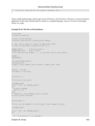 Advanced Bash-Scripting Guide
#     (Difficult) exercise for the reader: implement this.
--


Arrays enable implementing a shell script version of the Sieve of Eratosthenes. Of course, a resource-intensive
application of this nature should really be written in a compiled language, such as C. It runs excruciatingly
slowly as a script.


Example 26-13. The Sieve of Eratosthenes

#!/bin/bash
# sieve.sh (ex68.sh)

# Sieve of Eratosthenes
# Ancient algorithm for finding prime numbers.

# This runs a couple of orders of magnitude slower
#+ than the equivalent program written in C.

LOWER_LIMIT=1       # Starting with 1.
UPPER_LIMIT=1000    # Up to 1000.
# (You may set this higher . . . if you have time on your hands.)

PRIME=1
NON_PRIME=0

let SPLIT=UPPER_LIMIT/2
# Optimization:
# Need to test numbers only halfway to upper limit. Why?


declare -a Primes
# Primes[] is an array.


initialize ()
{
# Initialize the array.

i=$LOWER_LIMIT
until [ "$i" -gt "$UPPER_LIMIT" ]
do
   Primes[i]=$PRIME
   let "i += 1"
done
# Assume all array members guilty (prime)
#+ until proven innocent.
}

print_primes ()
{
# Print out the members of the Primes[] array tagged as prime.

i=$LOWER_LIMIT

until [ "$i" -gt "$UPPER_LIMIT" ]
do

     if [ "${Primes[i]}" -eq "$PRIME" ]

Chapter 26. Arrays                                                                                        433
 