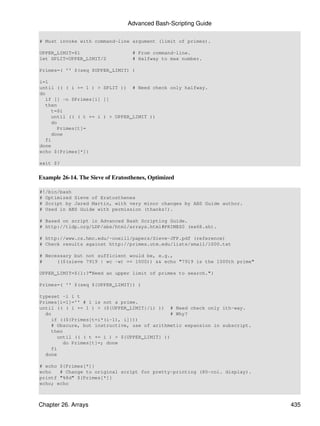Advanced Bash-Scripting Guide

# Must invoke with command-line argument (limit of primes).

UPPER_LIMIT=$1                     # From command-line.
let SPLIT=UPPER_LIMIT/2            # Halfway to max number.

Primes=( '' $(seq $UPPER_LIMIT) )

i=1
until (( ( i += 1 ) > SPLIT )) # Need check only halfway.
do
   if [[ -n $Primes[i] ]]
   then
     t=$i
     until (( ( t += i ) > UPPER_LIMIT ))
     do
        Primes[t]=
     done
   fi
done
echo ${Primes[*]}

exit $?


Example 26-14. The Sieve of Eratosthenes, Optimized

#!/bin/bash
# Optimized Sieve of Eratosthenes
# Script by Jared Martin, with very minor changes by ABS Guide author.
# Used in ABS Guide with permission (thanks!).

# Based on script in Advanced Bash Scripting Guide.
# http://tldp.org/LDP/abs/html/arrays.html#PRIMES0 (ex68.sh).

# http://www.cs.hmc.edu/~oneill/papers/Sieve-JFP.pdf (reference)
# Check results against http://primes.utm.edu/lists/small/1000.txt

# Necessary but not sufficient would be, e.g.,
#     (($(sieve 7919 | wc -w) == 1000)) && echo "7919 is the 1000th prime"

UPPER_LIMIT=${1:?"Need an upper limit of primes to search."}

Primes=( '' $(seq ${UPPER_LIMIT}) )

typeset -i i t
Primes[i=1]='' # 1 is not a prime.
until (( ( i += 1 ) > (${UPPER_LIMIT}/i) )) # Need check only ith-way.
  do                                           # Why?
    if ((${Primes[t=i*(i-1), i]}))
    # Obscure, but instructive, use of arithmetic expansion in subscript.
    then
       until (( ( t += i ) > ${UPPER_LIMIT} ))
         do Primes[t]=; done
    fi
  done

# echo ${Primes[*]}
echo   # Change to original script for pretty-printing (80-col. display).
printf "%8d" ${Primes[*]}
echo; echo



Chapter 26. Arrays                                                           435
 