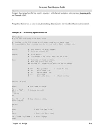 Advanced Bash-Scripting Guide
exit $?
Compare these array-based prime number generators with alternatives that do not use arrays, Example A-15,
and Example 15-46.

--

Arrays lend themselves, to some extent, to emulating data structures for which Bash has no native support.



Example 26-15. Emulating a push-down stack

#!/bin/bash
# stack.sh: push-down stack simulation

# Similar to the CPU stack, a push-down stack stores data items
#+ sequentially, but releases them in reverse order, last-in first-out.


BP=100                #   Base Pointer of stack array.
                      #   Begin at element 100.

SP=$BP                #   Stack Pointer.
                      #   Initialize it to "base" (bottom) of stack.

Data=                 # Contents of stack location.
                      # Must use global variable,
                      #+ because of limitation on function return range.


                      # 100       Base pointer           <-- Base Pointer
                      # 99        First data item
                      # 98        Second data item
                      # ...       More data
                      #           Last data item         <-- Stack pointer


declare -a stack


push()                # Push item on stack.
{
if [ -z "$1" ]        # Nothing to push?
then
   return
fi

let "SP -= 1"         # Bump stack pointer.
stack[$SP]=$1

return
}

pop()                         # Pop item off stack.
{
Data=                         # Empty out data item.

if [ "$SP" -eq "$BP" ]        # Stack empty?
then


Chapter 26. Arrays                                                                                       436
 