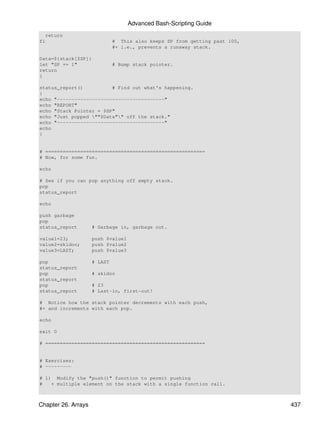 Advanced Bash-Scripting Guide
  return
fi                            # This also keeps SP from getting past 100,
                              #+ i.e., prevents a runaway stack.

Data=${stack[$SP]}
let "SP += 1"                 # Bump stack pointer.
return
}

status_report()          # Find out what's happening.
{
echo "-------------------------------------"
echo "REPORT"
echo "Stack Pointer = $SP"
echo "Just popped ""$Data"" off the stack."
echo "-------------------------------------"
echo
}


# =======================================================
# Now, for some fun.

echo

# See if you can pop anything off empty stack.
pop
status_report

echo

push garbage
pop
status_report        # Garbage in, garbage out.

value1=23;           push $value1
value2=skidoo;       push $value2
value3=LAST;         push $value3

pop                  # LAST
status_report
pop                  # skidoo
status_report
pop                  # 23
status_report        # Last-in, first-out!

# Notice how the stack pointer decrements with each push,
#+ and increments with each pop.

echo

exit 0

# =======================================================


# Exercises:
# ---------

# 1) Modify the "push()" function to permit pushing
#   + multiple element on the stack with a single function call.



Chapter 26. Arrays                                                          437
 