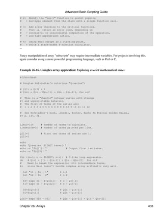 Advanced Bash-Scripting Guide
# 2) Modify the "pop()" function to permit popping
#   + multiple element from the stack with a single function call.

# 3)     Add error checking to the critical functions.
#        That is, return an error code, depending on
#   +    successful or unsuccessful completion of the operation,
#   +    and take appropriate action.

# 4) Using this script as a starting point,
#   + write a stack-based 4-function calculator.
--

Fancy manipulation of array "subscripts" may require intermediate variables. For projects involving this,
again consider using a more powerful programming language, such as Perl or C.


Example 26-16. Complex array application: Exploring a weird mathematical series

#!/bin/bash

# Douglas Hofstadter's notorious "Q-series":

# Q(1) = Q(2) = 1
# Q(n) = Q(n - Q(n-1)) + Q(n - Q(n-2)), for n>2

#     This is a "chaotic" integer series with strange
#+    and unpredictable behavior.
#     The first 20 terms of the series are:
#     1 1 2 3 3 4 5 5 6 6 6 8 8 8 10 9 10 11 11 12

# See Hofstadter's book, _Goedel, Escher, Bach: An Eternal Golden Braid_,
#+ p. 137, ff.


LIMIT=100          # Number of terms to calculate.
LINEWIDTH=20       # Number of terms printed per line.

Q[1]=1             # First two terms of series are 1.
Q[2]=1

echo
echo "Q-series [$LIMIT terms]:"
echo -n "${Q[1]} "              # Output first two terms.
echo -n "${Q[2]} "

for ((n=3; n <= $LIMIT; n++)) # C-like loop expression.
do   # Q[n] = Q[n - Q[n-1]] + Q[n - Q[n-2]] for n>2
#    Need to break the expression into intermediate terms,
#+   since Bash doesn't handle complex array arithmetic very well.

     let "n1 = $n - 1"           # n-1
     let "n2 = $n - 2"           # n-2

     t0=`expr $n - ${Q[n1]}`     # n - Q[n-1]
     t1=`expr $n - ${Q[n2]}`     # n - Q[n-2]

     T0=${Q[t0]}                 # Q[n - Q[n-1]]
     T1=${Q[t1]}                 # Q[n - Q[n-2]]

Q[n]=`expr $T0 + $T1`            # Q[n - Q[n-1]] + Q[n - Q[n-2]]


Chapter 26. Arrays                                                                                          438
 