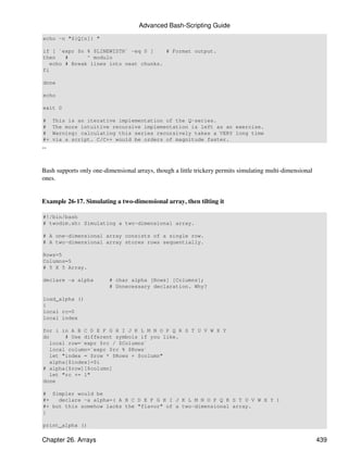 Advanced Bash-Scripting Guide
echo -n "${Q[n]} "

if [ `expr $n % $LINEWIDTH` -eq 0 ]     # Format output.
then    #      ^ modulo
   echo # Break lines into neat chunks.
fi

done

echo

exit 0

#    This is an iterative implementation of the Q-series.
#    The more intuitive recursive implementation is left as an exercise.
#    Warning: calculating this series recursively takes a VERY long time
#+   via a script. C/C++ would be orders of magnitude faster.
--


Bash supports only one-dimensional arrays, though a little trickery permits simulating multi-dimensional
ones.


Example 26-17. Simulating a two-dimensional array, then tilting it

#!/bin/bash
# twodim.sh: Simulating a two-dimensional array.

# A one-dimensional array consists of a single row.
# A two-dimensional array stores rows sequentially.

Rows=5
Columns=5
# 5 X 5 Array.

declare -a alpha         # char alpha [Rows] [Columns];
                         # Unnecessary declaration. Why?

load_alpha ()
{
local rc=0
local index

for i in A B C D E F G H I J K L M N O P Q R S T U V W X Y
do      # Use different symbols if you like.
   local row=`expr $rc / $Columns`
   local column=`expr $rc % $Rows`
   let "index = $row * $Rows + $column"
   alpha[$index]=$i
# alpha[$row][$column]
   let "rc += 1"
done

# Simpler would be
#+   declare -a alpha=( A B C D E F G H I J K L M N O P Q R S T U V W X Y )
#+ but this somehow lacks the "flavor" of a two-dimensional array.
}

print_alpha ()

Chapter 26. Arrays                                                                                         439
 