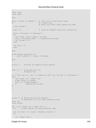 Advanced Bash-Scripting Guide
{
local row=0
local index

echo

while [ "$row" -lt "$Rows" ]      # Print out in "row major" order:
do                                #+ columns vary,
                                  #+ while row (outer loop) remains the same.
    local column=0

    echo -n "        "            #   Lines up "square" array with rotated one.

    while [ "$column" -lt "$Columns" ]
    do
      let "index = $row * $Rows + $column"
      echo -n "${alpha[index]} " # alpha[$row][$column]
      let "column += 1"
    done

    let "row += 1"
    echo

done

# The simpler equivalent is
#     echo ${alpha[*]} | xargs -n $Columns

echo
}

filter ()        # Filter out negative array indices.
{

echo -n "    "   # Provides the tilt.
                 # Explain how.

if [[ "$1" -ge 0 && "$1" -lt "$Rows" && "$2" -ge 0 && "$2" -lt "$Columns" ]]
then
    let "index = $1 * $Rows + $2"
    # Now, print it rotated.
    echo -n " ${alpha[index]}"
    #           alpha[$row][$column]
fi

}




rotate () # Rotate the array 45 degrees --
{          #+ "balance" it on its lower lefthand corner.
local row
local column

for (( row = Rows; row > -Rows; row-- ))
  do       # Step through the array backwards. Why?

    for (( column = 0; column < Columns; column++ ))
    do

     if [ "$row" -ge 0 ]


Chapter 26. Arrays                                                                440
 