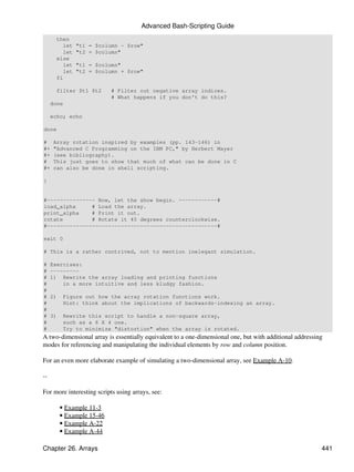 Advanced Bash-Scripting Guide
       then
          let   "t1 = $column - $row"
          let   "t2 = $column"
       else
          let   "t1 = $column"
          let   "t2 = $column + $row"
       fi

       filter $t1 $t2       # Filter out negative array indices.
                            # What happens if you don't do this?
     done

     echo; echo

done

#     Array rotation inspired by examples (pp. 143-146) in
#+    "Advanced C Programming on the IBM PC," by Herbert Mayer
#+    (see bibliography).
#     This just goes to show that much of what can be done in C
#+    can also be done in shell scripting.

}


#--------------- Now, let the show begin. ------------#
load_alpha     # Load the array.
print_alpha    # Print it out.
rotate         # Rotate it 45 degrees counterclockwise.
#-----------------------------------------------------#

exit 0

# This is a rather contrived, not to mention inelegant simulation.

#    Exercises:
#    ---------
#    1) Rewrite the array loading and printing functions
#        in a more intuitive and less kludgy fashion.
#
#    2)    Figure out how the array rotation functions work.
#          Hint: think about the implications of backwards-indexing an array.
#
#    3)    Rewrite this script to handle a non-square array,
#          such as a 6 X 4 one.
#          Try to minimize "distortion" when the array is rotated.
A two-dimensional array is essentially equivalent to a one-dimensional one, but with additional addressing
modes for referencing and manipulating the individual elements by row and column position.

For an even more elaborate example of simulating a two-dimensional array, see Example A-10.

--

For more interesting scripts using arrays, see:

          • Example 11-3
          • Example 15-46
          • Example A-22
          • Example A-44

Chapter 26. Arrays                                                                                       441
 