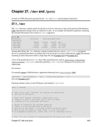 Chapter 27. /dev and /proc

A Linux or UNIX filesystem typically has the /dev and /proc special-purpose directories.


27.1. /dev
The /dev directory contains entries for the physical devices that may or may not be present in the hardware.
[106] Appropriately enough, these are called device files. As an example, the hard drive partitions containing
the mounted filesystem(s) have entries in /dev, as df shows.

bash$ df
Filesystem                 1k-blocks         Used Available Use%
 Mounted on
 /dev/hda6                     495876      222748       247527    48%   /
 /dev/hda1                      50755        3887        44248     9%   /boot
 /dev/hda8                     367013       13262       334803     4%   /home
 /dev/hda5                    1714416     1123624       503704    70%   /usr

Among other things, the /dev directory contains loopback devices, such as /dev/loop0. A loopback
device is a gimmick that allows an ordinary file to be accessed as if it were a block device. [107] This permits
mounting an entire filesystem within a single large file. See Example 16-8 and Example 16-7.

A few of the pseudo-devices in /dev have other specialized uses, such as /dev/null, /dev/zero,
/dev/urandom, /dev/sda1 (hard drive partition), /dev/udp (User Datagram Packet port), and
/dev/tcp.

For instance:

To manually mount a USB flash drive, append the following line to /etc/fstab. [108]

/dev/sda1       /mnt/flashdrive         auto      noauto,user,noatime           0 0
(See also Example A-23.)

Checking whether a disk is in the CD-burner (soft-linked to /dev/hdc):

head -1 /dev/hdc


#    head: cannot open '/dev/hdc' for reading: No medium found
#    (No disc in the drive.)

# head: error reading '/dev/hdc': Input/output error
# (There is a disk in the drive, but it can't be read;
#+ possibly it's an unrecorded CDR blank.)

#    Stream of characters and assorted gibberish
#    (There is a pre-recorded disk in the drive,
#+   and this is raw output -- a stream of ASCII and binary data.)
#    Here we see the wisdom of using 'head' to limit the output
#+   to manageable proportions, rather than 'cat' or something similar.


#    Now, it's just a matter of checking/parsing the output and taking

Chapter 27. /dev and /proc                                                                                  443
 