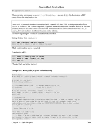 Advanced Bash-Scripting Guide
#+ appropriate action.


When executing a command on a /dev/tcp/$host/$port pseudo-device file, Bash opens a TCP
connection to the associated socket.


A socket is a communications node associated with a specific I/O port. (This is analogous to a hardware
socket, or receptacle, for a connecting cable.) It permits data transfer between hardware devices on the same
machine, between machines on the same network, between machines across different networks, and, of
course, between machines at different locations on the Internet.
The following examples assume an active Internet connection.

Getting the time from nist.gov:

bash$ cat </dev/tcp/time.nist.gov/13
53082 04-03-18 04:26:54 68 0 0 502.3 UTC(NIST) *

[Mark contributed the above example.]

Downloading a URL:

bash$ exec 5<>/dev/tcp/www.net.cn/80
bash$ echo -e "GET / HTTP/1.0n" >&5
bash$ cat <&5

[Thanks, Mark and Mihai Maties.]


Example 27-1. Using /dev/tcp for troubleshooting

#!/bin/bash
# dev-tcp.sh: /dev/tcp redirection to check Internet connection.

# Script by Troy Engel.
# Used with permission.

TCP_HOST=www.dns-diy.com        # A known spam-friendly ISP.
TCP_PORT=80                     # Port 80 is http.

# Try to connect. (Somewhat similar to a 'ping' . . .)
echo "HEAD / HTTP/1.0" >/dev/tcp/${TCP_HOST}/${TCP_PORT}
MYEXIT=$?

: <<EXPLANATION
If bash was compiled with --enable-net-redirections, it has the capability of
using a special character device for both TCP and UDP redirections. These
redirections are used identically as STDIN/STDOUT/STDERR. The device entries
are 30,36 for /dev/tcp:

  mknod /dev/tcp c 30 36

>From the bash reference:
/dev/tcp/host/port
    If host is a valid hostname or Internet address, and port is an integer
port number or service name, Bash attempts to open a TCP connection to the
corresponding socket.

Chapter 27. /dev and /proc                                                                                444
 