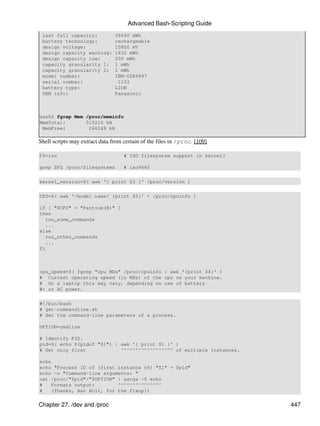 Advanced Bash-Scripting Guide
 last full capacity:            36640 mWh
 battery technology:            rechargeable
 design voltage:                10800 mV
 design capacity warning:       1832 mWh
 design capacity low:           200 mWh
 capacity granularity 1:        1 mWh
 capacity granularity 2:        1 mWh
 model number:                  IBM-02K6897
 serial number:                  1133
 battery type:                  LION
 OEM info:                      Panasonic



bash$ fgrep Mem /proc/meminfo
MemTotal:       515216 kB
 MemFree:        266248 kB

Shell scripts may extract data from certain of the files in /proc. [109]

FS=iso                              # ISO filesystem support in kernel?

grep $FS /proc/filesystems          # iso9660

kernel_version=$( awk '{ print $3 }' /proc/version )

CPU=$( awk '/model name/ {print $5}' < /proc/cpuinfo )

if [ "$CPU" = "Pentium(R)" ]
then
   run_some_commands
   ...
else
   run_other_commands
   ...
fi



cpu_speed=$( fgrep "cpu MHz" /proc/cpuinfo | awk '{print $4}' )
# Current operating speed (in MHz) of the cpu on your machine.
# On a laptop this may vary, depending on use of battery
#+ or AC power.

#!/bin/bash
# get-commandline.sh
# Get the command-line parameters of a process.

OPTION=cmdline

# Identify PID.
pid=$( echo $(pidof "$1") | awk '{ print $1 }' )
# Get only first            ^^^^^^^^^^^^^^^^^^ of multiple instances.

echo
echo "Process ID of (first instance of) "$1" = $pid"
echo -n "Command-line arguments: "
cat /proc/"$pid"/"$OPTION" | xargs -0 echo
#   Formats output:        ^^^^^^^^^^^^^^^
#   (Thanks, Han Holl, for the fixup!)

Chapter 27. /dev and /proc                                                 447
 