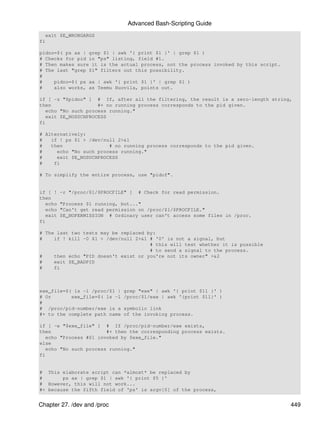 Advanced Bash-Scripting Guide
  exit $E_WRONGARGS
fi

pidno=$( ps ax | grep $1 | awk '{ print $1 }' | grep $1 )
# Checks for pid in "ps" listing, field #1.
# Then makes sure it is the actual process, not the process invoked by this script.
# The last "grep $1" filters out this possibility.
#
#    pidno=$( ps ax | awk '{ print $1 }' | grep $1 )
#    also works, as Teemu Huovila, points out.

if [ -z "$pidno" ] # If, after all the filtering, the result is a zero-length string,
then                 #+ no running process corresponds to the pid given.
   echo "No such process running."
   exit $E_NOSUCHPROCESS
fi

# Alternatively:
#   if ! ps $1 > /dev/null 2>&1
#   then                # no running process corresponds to the pid given.
#     echo "No such process running."
#     exit $E_NOSUCHPROCESS
#    fi

# To simplify the entire process, use "pidof".


if [ !    -r "/proc/$1/$PROCFILE" ]   # Check for read permission.
then
   echo   "Process $1 running, but..."
   echo   "Can't get read permission on /proc/$1/$PROCFILE."
   exit   $E_NOPERMISSION # Ordinary user can't access some files in /proc.
fi

# The last two tests may be replaced by:
#    if ! kill -0 $1 > /dev/null 2>&1 # '0' is not a signal, but
                                      # this will test whether it is possible
                                      # to send a signal to the process.
#    then echo "PID doesn't exist or you're not its owner" >&2
#    exit $E_BADPID
#    fi



exe_file=$( ls -l /proc/$1 |   grep "exe" | awk '{ print $11 }' )
# Or       exe_file=$( ls -l   /proc/$1/exe | awk '{print $11}' )
#
# /proc/pid-number/exe is a    symbolic link
#+ to the complete path name   of the invoking process.

if [ -e "$exe_file" ] # If /proc/pid-number/exe exists,
then                    #+ then the corresponding process exists.
   echo "Process #$1 invoked by $exe_file."
else
   echo "No such process running."
fi


# This elaborate script can *almost* be replaced by
#       ps ax | grep $1 | awk '{ print $5 }'
# However, this will not work...
#+ because the fifth field of 'ps' is argv[0] of the process,


Chapter 27. /dev and /proc                                                            449
 