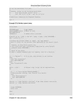 Advanced Bash-Scripting Guide
#+ not the executable file path.
#
# However, either of the following would work.
#       find /proc/$1/exe -printf '%ln'
#       lsof -aFn -p $1 -d txt | sed -ne 's/^n//p'

# Additional commentary by Stephane Chazelas.

exit 0


Example 27-4. On-line connect status

#!/bin/bash

PROCNAME=pppd          # ppp daemon
PROCFILENAME=status    # Where to look.
NOTCONNECTED=65
INTERVAL=2             # Update every 2 seconds.

pidno=$( ps ax | grep -v "ps ax" | grep -v grep | grep $PROCNAME |
awk '{ print $1 }' )

# Finding the process number of 'pppd', the 'ppp daemon'.
# Have to filter out the process lines generated by the search itself.
#
# However, as Oleg Philon points out,
#+ this could have been considerably simplified by using "pidof".
# pidno=$( pidof $PROCNAME )
#
# Moral of the story:
#+ When a command sequence gets too complex, look for a shortcut.


if [ -z "$pidno" ]    # If no pid, then process is not running.
then
   echo "Not connected."
   exit $NOTCONNECTED
else
   echo "Connected."; echo
fi

while [ true ]         # Endless loop, script can be improved here.
do

  if [ ! -e "/proc/$pidno/$PROCFILENAME" ]
  # While process running, then "status" file exists.
  then
    echo "Disconnected."
    exit $NOTCONNECTED
  fi

netstat -s | grep "packets received" # Get some connect statistics.
netstat -s | grep "packets delivered"


  sleep $INTERVAL
  echo; echo

done

exit 0


Chapter 27. /dev and /proc                                               450
 