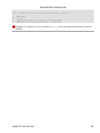 Advanced Bash-Scripting Guide

# As it stands, this script must be terminated with a Control-C.

#    Exercises:
#    ---------
#    Improve the script so it exits on a "q" keystroke.
#    Make the script more user-friendly in other ways.


    In general, it is dangerous to write to the files in /proc, as this can corrupt the filesystem or crash the
    machine.




Chapter 27. /dev and /proc                                                                                    451
 