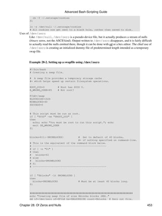 Advanced Bash-Scripting Guide
            rm -f ~/.netscape/cookies
        fi

        ln -s /dev/null ~/.netscape/cookies
        # All cookies now get sent to a black hole, rather than saved to disk.
Uses of /dev/zero
        Like /dev/null, /dev/zero is a pseudo-device file, but it actually produces a stream of nulls
        (binary zeros, not the ASCII kind). Output written to /dev/zero disappears, and it is fairly difficult
        to actually read the nulls emitted there, though it can be done with od or a hex editor. The chief use of
        /dev/zero is creating an initialized dummy file of predetermined length intended as a temporary
        swap file.


        Example 28-2. Setting up a swapfile using /dev/zero

        #!/bin/bash
        # Creating a swap file.

        # A swap file provides a temporary storage cache
        #+ which helps speed up certain filesystem operations.

        ROOT_UID=0              # Root has $UID 0.
        E_WRONG_USER=85         # Not root?

        FILE=/swap
        BLOCKSIZE=1024
        MINBLOCKS=40
        SUCCESS=0


        # This script must be run as root.
        if [ "$UID" -ne "$ROOT_UID" ]
        then
           echo; echo "You must be root to run this script."; echo
           exit $E_WRONG_USER
        fi


        blocks=${1:-$MINBLOCKS}            # Set to default of 40 blocks,
                                           #+ if nothing specified on command-line.
        #   This is the equivalent of the command block below.
        #   --------------------------------------------------
        #   if [ -n "$1" ]
        #   then
        #     blocks=$1
        #   else
        #     blocks=$MINBLOCKS
        #   fi
        #   --------------------------------------------------


        if [ "$blocks" -lt $MINBLOCKS ]
        then
           blocks=$MINBLOCKS                      # Must be at least 40 blocks long.
        fi


        ######################################################################
        echo "Creating swap file of size $blocks blocks (KB)."
        dd if=/dev/zero of=$FILE bs=$BLOCKSIZE count=$blocks # Zero out file.

Chapter 28. Of Zeros and Nulls                                                                               453
 