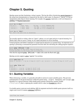 Chapter 5. Quoting

Quoting means just that, bracketing a string in quotes. This has the effect of protecting special characters in
the string from reinterpretation or expansion by the shell or shell script. (A character is "special" if it has an
interpretation other than its literal meaning. For example, the asterisk * represents a wild card character in
globbing and Regular Expressions).

bash$ ls -l [Vv]*
-rw-rw-r--    1 bozo bozo                  324 Apr 2 15:05 VIEWDATA.BAT
 -rw-rw-r--    1 bozo bozo                  507 May 4 14:25 vartrace.sh
 -rw-rw-r--    1 bozo bozo                  539 Apr 14 17:11 viewdata.sh

bash$ ls -l '[Vv]*'
ls: [Vv]*: No such file or directory



 In everyday speech or writing, when we "quote" a phrase, we set it apart and give it special meaning. In a
 Bash script, when we quote a string, we set it apart and protect its literal meaning.
Certain programs and utilities reinterpret or expand special characters in a quoted string. An important use of
quoting is protecting a command-line parameter from the shell, but still letting the calling program expand it.

bash$ grep '[Ff]irst' *.txt
file1.txt:This is the first line of file1.txt.
 file2.txt:This is the First line of file2.txt.
Note that the unquoted grep [Ff]irst *.txt works under the Bash shell. [25]

Quoting can also suppress echo's "appetite" for newlines.

bash$ echo $(ls -l)
total 8 -rw-rw-r-- 1 bo bo 13 Aug 21 12:57 t.sh -rw-rw-r-- 1 bo bo 78 Aug 21 12:57 u.sh


bash$ echo "$(ls -l)"
total 8
 -rw-rw-r-- 1 bo bo 13 Aug 21 12:57 t.sh
 -rw-rw-r-- 1 bo bo 78 Aug 21 12:57 u.sh


5.1. Quoting Variables
When referencing a variable, it is generally advisable to enclose its name in double quotes. This prevents
reinterpretation of all special characters within the quoted string -- except $, ` (backquote), and  (escape). [26]
Keeping $ as a special character within double quotes permits referencing a quoted variable
("$variable"), that is, replacing the variable with its value (see Example 4-1, above).


Use double quotes to prevent word splitting. [27] An argument enclosed in double quotes presents itself as a
single word, even if it contains whitespace separators.


List="one two three"


Chapter 5. Quoting                                                                                                   40
 