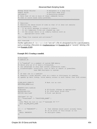 Advanced Bash-Scripting Guide
       mkswap $FILE $blocks             # Designate it a swap file.
       swapon $FILE                     # Activate swap file.
       retcode=$?                       # Everything worked?
       # Note that if one or more of these commands fails,
       #+ then it could cause nasty problems.
       ######################################################################

       # Exercise:
       # Rewrite the above block of code so that if it does not execute
       #+ successfully, then:
       #    1) an error message is echoed to stderr,
       #    2) all temporary files are cleaned up, and
       #    3) the script exits in an orderly fashion with an
       #+      appropriate error code.

       echo "Swap file created and activated."

       exit $retcode
       Another application of /dev/zero is to "zero out" a file of a designated size for a special purpose,
       such as mounting a filesystem on a loopback device (see Example 16-8) or "securely" deleting a file
       (see Example 15-60).


       Example 28-3. Creating a ramdisk

       #!/bin/bash
       # ramdisk.sh

       #    A "ramdisk" is a segment of system RAM memory
       #+   which acts as if it were a filesystem.
       #    Its advantage is very fast access (read/write time).
       #    Disadvantages: volatility, loss of data on reboot or powerdown.
       #+                  less RAM available to system.
       #
       #    Of what use is a ramdisk?
       #    Keeping a large dataset, such as a table or dictionary on ramdisk,
       #+   speeds up data lookup, since memory access is much faster than disk access.


       E_NON_ROOT_USER=70                    # Must run as root.
       ROOTUSER_NAME=root

       MOUNTPT=/mnt/ramdisk
       SIZE=2000                             # 2K blocks (change as appropriate)
       BLOCKSIZE=1024                        # 1K (1024 byte) block size
       DEVICE=/dev/ram0                      # First ram device

       username=`id -nu`
       if [ "$username" != "$ROOTUSER_NAME" ]
       then
          echo "Must be root to run "`basename $0`"."
          exit $E_NON_ROOT_USER
       fi

       if [ ! -d "$MOUNTPT" ]                # Test whether mount point already there,
       then                                  #+ so no error if this script is run
          mkdir $MOUNTPT                     #+ multiple times.
       fi

       ##############################################################################


Chapter 28. Of Zeros and Nulls                                                                          454
 