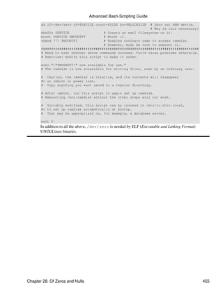 Advanced Bash-Scripting Guide
       dd if=/dev/zero of=$DEVICE count=$SIZE bs=$BLOCKSIZE  # Zero out RAM device.
                                                             # Why is this necessary?
       mke2fs $DEVICE                 # Create an ext2 filesystem on it.
       mount $DEVICE $MOUNTPT         # Mount it.
       chmod 777 $MOUNTPT             # Enables ordinary user to access ramdisk.
                                      # However, must be root to unmount it.
       ##############################################################################
       # Need to test whether above commands succeed. Could cause problems otherwise.
       # Exercise: modify this script to make it safer.

       echo ""$MOUNTPT" now available for use."
       # The ramdisk is now accessible for storing files, even by an ordinary user.

       # Caution, the ramdisk is volatile, and its contents will disappear
       #+ on reboot or power loss.
       # Copy anything you want saved to a regular directory.

       # After reboot, run this script to again set up ramdisk.
       # Remounting /mnt/ramdisk without the other steps will not work.

       # Suitably modified, this script can by invoked in /etc/rc.d/rc.local,
       #+ to set up ramdisk automatically at bootup.
       # That may be appropriate on, for example, a database server.

       exit 0
       In addition to all the above, /dev/zero is needed by ELF (Executable and Linking Format)
       UNIX/Linux binaries.




Chapter 28. Of Zeros and Nulls                                                                    455
 
