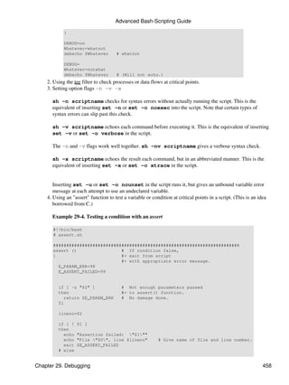 Advanced Bash-Scripting Guide

            }

            DEBUG=on
            Whatever=whatnot
            debecho $Whatever         # whatnot

            DEBUG=
            Whatever=notwhat
            debecho $Whatever         # (Will not echo.)
    2. Using the tee filter to check processes or data flows at critical points.
    3. Setting option flags -n -v -x

      sh -n scriptname checks for syntax errors without actually running the script. This is the
      equivalent of inserting set -n or set -o noexec into the script. Note that certain types of
      syntax errors can slip past this check.

      sh -v scriptname echoes each command before executing it. This is the equivalent of inserting
      set -v or set -o verbose in the script.

      The -n and -v flags work well together. sh -nv scriptname gives a verbose syntax check.

      sh -x scriptname echoes the result each command, but in an abbreviated manner. This is the
      equivalent of inserting set -x or set -o xtrace in the script.


       Inserting set -u or set -o nounset in the script runs it, but gives an unbound variable error
       message at each attempt to use an undeclared variable.
    4. Using an "assert" function to test a variable or condition at critical points in a script. (This is an idea
       borrowed from C.)

      Example 29-4. Testing a condition with an assert

       #!/bin/bash
       # assert.sh

       #######################################################################
       assert ()                 # If condition false,
       {                         #+ exit from script
                                 #+ with appropriate error message.
         E_PARAM_ERR=98
         E_ASSERT_FAILED=99


         if [ -z "$2" ]                  # Not enough parameters passed
         then                            #+ to assert() function.
           return $E_PARAM_ERR           # No damage done.
         fi

         lineno=$2

         if [ !   $1 ]
         then
           echo   "Assertion failed: "$1""
           echo   "File "$0", line $lineno"              # Give name of file and line number.
           exit   $E_ASSERT_FAILED
         # else


Chapter 29. Debugging                                                                                           458
 