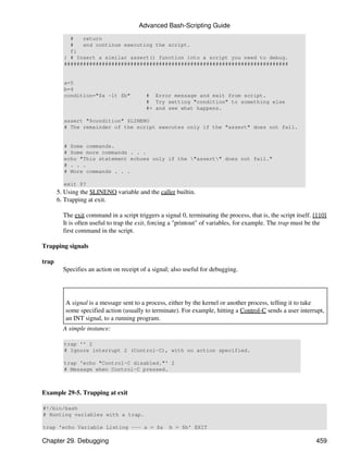 Advanced Bash-Scripting Guide
           #   return
           #   and continue executing the script.
           fi
         } # Insert a similar assert() function into a script you need to debug.
         #######################################################################


         a=5
         b=4
         condition="$a -lt $b"             # Error message and exit from script.
                                           # Try setting "condition" to something else
                                           #+ and see what happens.

         assert "$condition" $LINENO
         # The remainder of the script executes only if the "assert" does not fail.


         # Some commands.
         # Some more commands . . .
         echo "This statement echoes only if the "assert" does not fail."
         # . . .
         # More commands . . .

         exit $?
       5. Using the $LINENO variable and the caller builtin.
       6. Trapping at exit.

         The exit command in a script triggers a signal 0, terminating the process, that is, the script itself. [110]
         It is often useful to trap the exit, forcing a "printout" of variables, for example. The trap must be the
         first command in the script.

Trapping signals

trap
         Specifies an action on receipt of a signal; also useful for debugging.




          A signal is a message sent to a process, either by the kernel or another process, telling it to take
          some specified action (usually to terminate). For example, hitting a Control-C sends a user interrupt,
          an INT signal, to a running program.
         A simple instance:

         trap '' 2
         # Ignore interrupt 2 (Control-C), with no action specified.

         trap 'echo "Control-C disabled."' 2
         # Message when Control-C pressed.



Example 29-5. Trapping at exit

#!/bin/bash
# Hunting variables with a trap.

trap 'echo Variable Listing --- a = $a              b = $b' EXIT

Chapter 29. Debugging                                                                                           459
 
