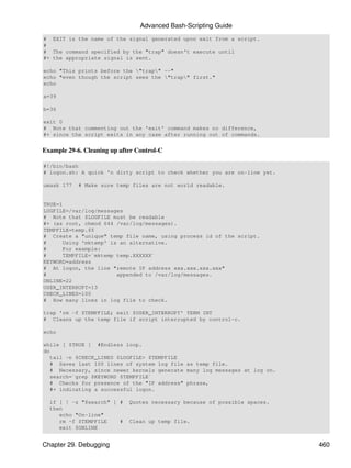 Advanced Bash-Scripting Guide
# EXIT is the name of the signal generated upon exit from a script.
#
# The command specified by the "trap" doesn't execute until
#+ the appropriate signal is sent.

echo "This prints before the "trap" --"
echo "even though the script sees the "trap" first."
echo

a=39

b=36

exit 0
# Note that commenting out the 'exit' command makes no difference,
#+ since the script exits in any case after running out of commands.


Example 29-6. Cleaning up after Control-C

#!/bin/bash
# logon.sh: A quick 'n dirty script to check whether you are on-line yet.

umask 177   # Make sure temp files are not world readable.


TRUE=1
LOGFILE=/var/log/messages
# Note that $LOGFILE must be readable
#+ (as root, chmod 644 /var/log/messages).
TEMPFILE=temp.$$
# Create a "unique" temp file name, using process id of the script.
#      Using 'mktemp' is an alternative.
#      For example:
#      TEMPFILE=`mktemp temp.XXXXXX`
KEYWORD=address
# At logon, the line "remote IP address xxx.xxx.xxx.xxx"
#                       appended to /var/log/messages.
ONLINE=22
USER_INTERRUPT=13
CHECK_LINES=100
# How many lines in log file to check.

trap 'rm -f $TEMPFILE; exit $USER_INTERRUPT' TERM INT
# Cleans up the temp file if script interrupted by control-c.

echo

while [ $TRUE ] #Endless loop.
do
   tail -n $CHECK_LINES $LOGFILE> $TEMPFILE
   # Saves last 100 lines of system log file as temp file.
   # Necessary, since newer kernels generate many log messages at log on.
   search=`grep $KEYWORD $TEMPFILE`
   # Checks for presence of the "IP address" phrase,
   #+ indicating a successful logon.

  if [ ! -z "$search" ] #    Quotes necessary because of possible spaces.
  then
     echo "On-line"
     rm -f $TEMPFILE    #    Clean up temp file.
     exit $ONLINE


Chapter 29. Debugging                                                       460
 