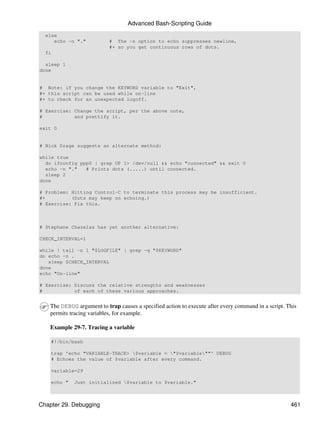 Advanced Bash-Scripting Guide
  else
     echo -n "."           # The -n option to echo suppresses newline,
                           #+ so you get continuous rows of dots.
  fi

  sleep 1
done


# Note: if you change the KEYWORD variable to "Exit",
#+ this script can be used while on-line
#+ to check for an unexpected logoff.

# Exercise: Change the script, per the above note,
#           and prettify it.

exit 0


# Nick Drage suggests an alternate method:

while true
  do ifconfig ppp0 | grep UP 1> /dev/null && echo "connected" && exit 0
  echo -n "."   # Prints dots (.....) until connected.
  sleep 2
done

# Problem: Hitting Control-C to terminate this process may be insufficient.
#+         (Dots may keep on echoing.)
# Exercise: Fix this.



# Stephane Chazelas has yet another alternative:

CHECK_INTERVAL=1

while ! tail -n 1 "$LOGFILE" | grep -q "$KEYWORD"
do echo -n .
   sleep $CHECK_INTERVAL
done
echo "On-line"

# Exercise: Discuss the relative strengths and weaknesses
#           of each of these various approaches.


   The DEBUG argument to trap causes a specified action to execute after every command in a script. This
   permits tracing variables, for example.

   Example 29-7. Tracing a variable

    #!/bin/bash

    trap 'echo "VARIABLE-TRACE> $variable = "$variable""' DEBUG
    # Echoes the value of $variable after every command.

    variable=29

    echo "   Just initialized $variable to $variable."



Chapter 29. Debugging                                                                                461
 