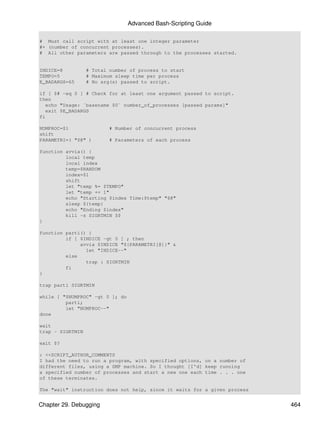 Advanced Bash-Scripting Guide

# Must call script with at least one integer parameter
#+ (number of concurrent processes).
# All other parameters are passed through to the processes started.


INDICE=8          # Total number of process to start
TEMPO=5           # Maximum sleep time per process
E_BADARGS=65      # No arg(s) passed to script.

if [ $# -eq 0 ] # Check for at least one argument passed to script.
then
   echo "Usage: `basename $0` number_of_processes [passed params]"
   exit $E_BADARGS
fi

NUMPROC=$1                # Number of concurrent process
shift
PARAMETRI=( "$@" )        # Parameters of each process

function avvia() {
         local temp
         local index
         temp=$RANDOM
         index=$1
         shift
         let "temp %= $TEMPO"
         let "temp += 1"
         echo "Starting $index Time:$temp" "$@"
         sleep ${temp}
         echo "Ending $index"
         kill -s SIGRTMIN $$
}

function parti() {
         if [ $INDICE -gt 0 ] ; then
              avvia $INDICE "${PARAMETRI[@]}" &
                let "INDICE--"
         else
                trap : SIGRTMIN
         fi
}

trap parti SIGRTMIN

while [ "$NUMPROC" -gt 0 ]; do
         parti;
         let "NUMPROC--"
done

wait
trap - SIGRTMIN

exit $?

: <<SCRIPT_AUTHOR_COMMENTS
I had the need to run a program, with specified options, on a number of
different files, using a SMP machine. So I thought [I'd] keep running
a specified number of processes and start a new one each time . . . one
of these terminates.

The "wait" instruction does not help, since it waits for a given process


Chapter 29. Debugging                                                      464
 