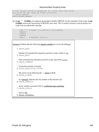 Advanced Bash-Scripting Guide
or *all* process started in background. So I wrote [this] bash script
that can do the job, using the "trap" instruction.
  --Vernia Damiano
SCRIPT_AUTHOR_COMMENTS


   trap '' SIGNAL (two adjacent apostrophes) disables SIGNAL for the remainder of the script. trap
   SIGNAL restores the functioning of SIGNAL once more. This is useful to protect a critical portion of a
   script from an undesirable interrupt.

         trap '' 2    # Signal 2 is Control-C, now disabled.
         command
         command
         command
         trap 2       # Reenables Control-C



Version 3 of Bash adds the following internal variables for use by the debugger.

     1. $BASH_ARGC

        Number of command-line arguments passed to script, similar to $#.
     2. $BASH_ARGV

        Final command-line parameter passed to script, equivalent ${!#}.
     3. $BASH_COMMAND

        Command currently executing.
     4. $BASH_EXECUTION_STRING

        The option string following the -c option to Bash.
     5. $BASH_LINENO

        In a function, indicates the line number of the function call.
     6. $BASH_REMATCH

        Array variable associated with =~ conditional regex matching.
     7. $BASH_SOURCE

        Same as $0.
     8. $BASH_SUBSHELL




Chapter 29. Debugging                                                                                465
 