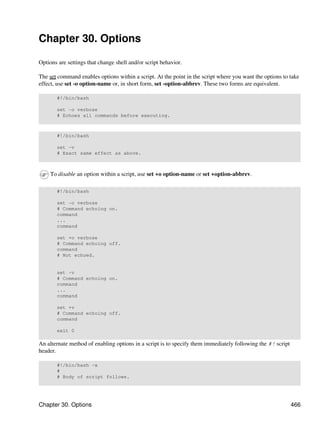 Chapter 30. Options

Options are settings that change shell and/or script behavior.

The set command enables options within a script. At the point in the script where you want the options to take
effect, use set -o option-name or, in short form, set -option-abbrev. These two forms are equivalent.

       #!/bin/bash

       set -o verbose
       # Echoes all commands before executing.



       #!/bin/bash

       set -v
       # Exact same effect as above.



     To disable an option within a script, use set +o option-name or set +option-abbrev.

       #!/bin/bash

       set -o verbose
       # Command echoing on.
       command
       ...
       command

       set +o verbose
       # Command echoing off.
       command
       # Not echoed.


       set -v
       # Command echoing on.
       command
       ...
       command

       set +v
       # Command echoing off.
       command

       exit 0

An alternate method of enabling options in a script is to specify them immediately following the #! script
header.

       #!/bin/bash -x
       #
       # Body of script follows.




Chapter 30. Options                                                                                          466
 