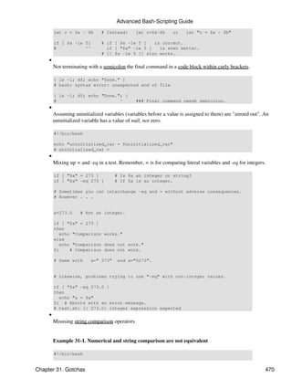 Advanced Bash-Scripting Guide
         let c = $a - $b       # Instead:      let c=$a-$b      or     let "c = $a - $b"

         if [ $a -le 5]        # if [ $a -le 5 ]   is correct.
         #           ^^          if [ "$a" -le 5 ]   is even better.
                               # [[ $a -le 5 ]] also works.
     •
         Not terminating with a semicolon the final command in a code block within curly brackets.

         { ls -l; df; echo "Done." }
         # bash: syntax error: unexpected end of file

         { ls -l; df; echo "Done."; }
         #                        ^            ### Final command needs semicolon.
     •
         Assuming uninitialized variables (variables before a value is assigned to them) are "zeroed out". An
         uninitialized variable has a value of null, not zero.

         #!/bin/bash

         echo "uninitialized_var = $uninitialized_var"
         # uninitialized_var =
     •
         Mixing up = and -eq in a test. Remember, = is for comparing literal variables and -eq for integers.

         if [ "$a" = 273 ]           # Is $a an integer or string?
         if [ "$a" -eq 273 ]         # If $a is an integer.

         # Sometimes you can interchange -eq and = without adverse consequences.
         # However . . .


         a=273.0     # Not an integer.

         if [ "$a" = 273 ]
         then
           echo "Comparison works."
         else
           echo "Comparison does not work."
         fi    # Comparison does not work.

         # Same with      a=" 273"    and a="0273".


         # Likewise, problems trying to use "-eq" with non-integer values.

         if [ "$a" -eq 273.0 ]
         then
           echo "a = $a"
         fi # Aborts with an error message.
         # test.sh: [: 273.0: integer expression expected
     •
         Misusing string comparison operators.


         Example 31-1. Numerical and string comparison are not equivalent

         #!/bin/bash


Chapter 31. Gotchas                                                                                        470
 