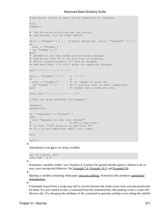 Advanced Bash-Scripting Guide
         # bad-op.sh: Trying to use a string comparison on integers.

         echo
         number=1

         # The following while-loop has two errors:
         #+ one blatant, and the other subtle.

         while [ "$number" < 5 ]    # Wrong! Should be: while [ "$number" -lt 5 ]
         do
            echo -n "$number "
            let "number += 1"
         done
         # Attempt to run this bombs with the error message:
         #+ bad-op.sh: line 10: 5: No such file or directory
         # Within single brackets, "<" must be escaped,
         #+ and even then, it's still wrong for comparing integers.

         echo "---------------------"

         while [ "$number" < 5 ]            #    1 2 3 4
         do                                  #
            echo -n "$number "               #    It *seems* to work, but . . .
            let "number += 1"                #+   it actually does an ASCII comparison,
         done                                #+   rather than a numerical one.

         echo; echo "---------------------"

         # This can cause problems. For example:

         lesser=5
         greater=105

         if [ "$greater" < "$lesser" ]
         then
            echo "$greater is less than $lesser"
         fi                           # 105 is less than 5
         # In fact, "105" actually is less than "5"
         #+ in a string comparison (ASCII sort order).

         echo

         exit 0
     •
         Attempting to use let to set string variables.

         let "a = hello, you"
         echo "$a"   # 0
     •
         Sometimes variables within "test" brackets ([ ]) need to be quoted (double quotes). Failure to do so
         may cause unexpected behavior. See Example 7-6, Example 19-5, and Example 9-6.
     •
         Quoting a variable containing whitespace prevents splitting. Sometimes this produces unintended
         consequences.
     •
         Commands issued from a script may fail to execute because the script owner lacks execute permission
         for them. If a user cannot invoke a command from the command-line, then putting it into a script will
         likewise fail. Try changing the attributes of the command in question, perhaps even setting the suid bit


Chapter 31. Gotchas                                                                                         471
 