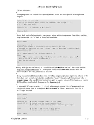 Advanced Bash-Scripting Guide
         (as root, of course).
     •
         Attempting to use - as a redirection operator (which it is not) will usually result in an unpleasant
         surprise.

         command1 2> - | command2
         # Trying to redirect error output of command1 into a pipe . . .
         # . . . will not work.

         command1 2>& - | command2         # Also futile.

         Thanks, S.C.
     •
         Using Bash version 2+ functionality may cause a bailout with error messages. Older Linux machines
         may have version 1.XX of Bash as the default installation.

         #!/bin/bash

         minimum_version=2
         # Since Chet Ramey is constantly adding features to Bash,
         # you may set $minimum_version to 2.XX, 3.XX, or whatever is appropriate.
         E_BAD_VERSION=80

         if [ "$BASH_VERSION" < "$minimum_version" ]
         then
           echo "This script works only with Bash, version $minimum or greater."
           echo "Upgrade strongly recommended."
           exit $E_BAD_VERSION
         fi

         ...
     • Using Bash-specific functionality in a Bourne shell script (#!/bin/sh) on a non-Linux machine
       may cause unexpected behavior. A Linux system usually aliases sh to bash, but this does not
       necessarily hold true for a generic UNIX machine.
     •
       Using undocumented features in Bash turns out to be a dangerous practice. In previous releases of this
       book there were several scripts that depended on the "feature" that, although the maximum value of
       an exit or return value was 255, that limit did not apply to negative integers. Unfortunately, in version
       2.05b and later, that loophole disappeared. See Example 23-9.
     •
       A script with DOS-type newlines (rn) will fail to execute, since #!/bin/bashrn is not
       recognized, not the same as the expected #!/bin/bashn. The fix is to convert the script to
       UNIX-style newlines.

         #!/bin/bash

         echo "Here"

         unix2dos $0         # Script changes itself to DOS format.
         chmod 755 $0        # Change back to execute permission.
                             # The 'unix2dos' command removes execute permission.

         ./$0                # Script tries to run itself again.
                             # But it won't work as a DOS file.

         echo "There"


Chapter 31. Gotchas                                                                                             472
 