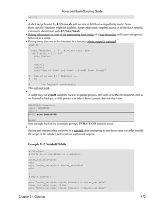 Advanced Bash-Scripting Guide
         exit 0
     •
       A shell script headed by #!/bin/sh will not run in full Bash-compatibility mode. Some
       Bash-specific functions might be disabled. Scripts that need complete access to all the Bash-specific
       extensions should start with #!/bin/bash.
     • Putting whitespace in front of the terminating limit string of a here document will cause unexpected
       behavior in a script.
     • Putting more than one echo statement in a function whose output is captured.
         add2 ()
         {
           echo "Whatever ... "   # Delete this line!
           let "retval = $1 + $2"
             echo $retval
             }

              num1=12
              num2=43
              echo "Sum of $num1 and $num2 = $(add2 $num1 $num2)"

         #    Sum of 12 and 43 = Whatever ...
         #    55

         #          The "echoes" concatenate.
         This will not work.
     •
         A script may not export variables back to its parent process, the shell, or to the environment. Just as
         we learned in biology, a child process can inherit from a parent, but not vice versa.

         WHATEVER=/home/bozo
         export WHATEVER
         exit 0
         bash$ echo $WHATEVER

         bash$
         Sure enough, back at the command prompt, $WHATEVER remains unset.
     •
         Setting and manipulating variables in a subshell, then attempting to use those same variables outside
         the scope of the subshell will result an unpleasant surprise.


         Example 31-2. Subshell Pitfalls

         #!/bin/bash
         # Pitfalls of variables in a subshell.

         outer_variable=outer
         echo
         echo "outer_variable = $outer_variable"
         echo

         (
         # Begin subshell

         echo "outer_variable inside subshell = $outer_variable"
         inner_variable=inner # Set
         echo "inner_variable inside subshell = $inner_variable"


Chapter 31. Gotchas                                                                                           473
 
